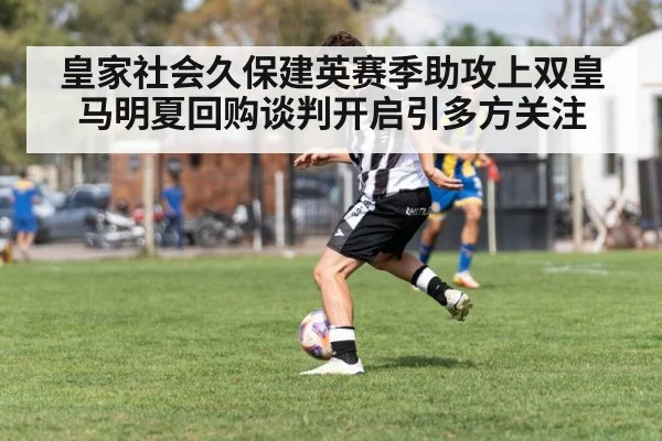 皇家社会久保建英赛季助攻上双皇马明夏回购谈判开启引多方关注